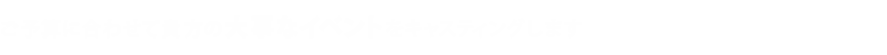 ご予算に合わせて貴方の大事なイベントをキャスティングします。